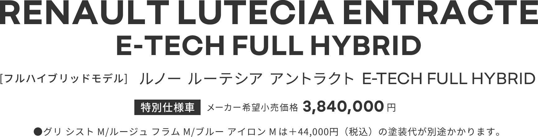 RENAULT LUTECIA ENTRACTE E-TECH FULL HYBRID [フルハイブリッドモデル] ルノー ルーテシア アントラクト E-TECH FULL HYBRID 特別仕様車 メーカー希望小売価格 3,840,000円 ●グリ シスト M/ルージュ フラム M/ブルー アイロン M は＋44,000円（税込）の塗装代が別途かかります。